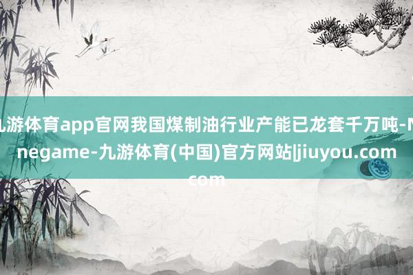九游体育app官网我国煤制油行业产能已龙套千万吨-Ninegame-九游体育(中国)官方网站|jiuyou.com