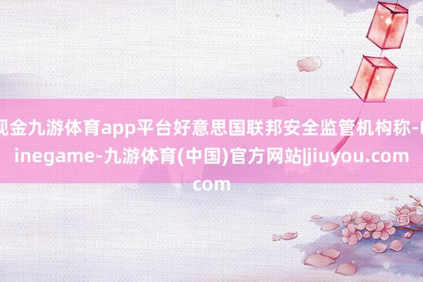 现金九游体育app平台　　好意思国联邦安全监管机构称-Ninegame-九游体育(中国)官方网站|jiuyou.com