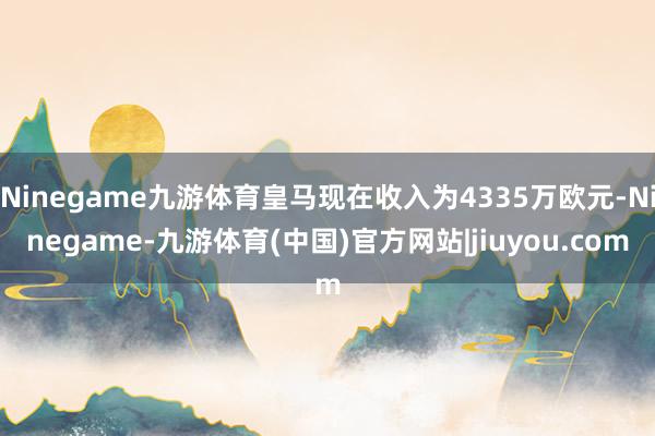 Ninegame九游体育皇马现在收入为4335万欧元-Ninegame-九游体育(中国)官方网站|jiuyou.com