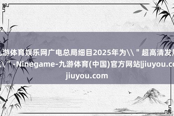 九游体育娱乐网广电总局细目2025年为\＂超高清发展年\＂-Ninegame-九游体育(中国)官方网站|jiuyou.com