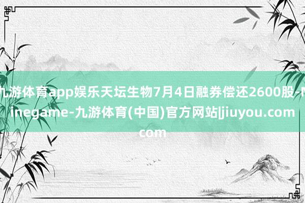 九游体育app娱乐天坛生物7月4日融券偿还2600股-Ninegame-九游体育(中国)官方网站|jiuyou.com