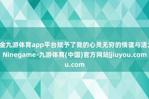 现金九游体育app平台赋予了我的心灵无穷的情谊与活力-Ninegame-九游体育(中国)官方网站|jiuyou.com