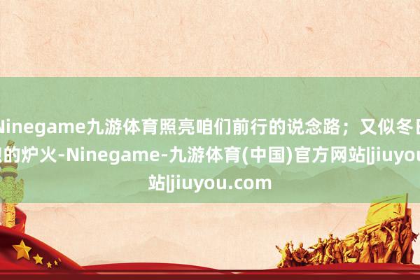 Ninegame九游体育照亮咱们前行的说念路；又似冬日里温煦的炉火-Ninegame-九游体育(中国)官方网站|jiuyou.com