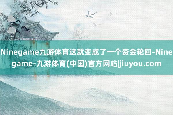 Ninegame九游体育这就变成了一个资金轮回-Ninegame-九游体育(中国)官方网站|jiuyou.com