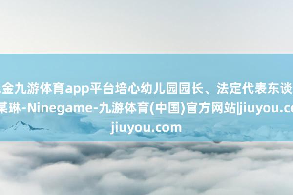 现金九游体育app平台培心幼儿园园长、法定代表东谈主朱某琳-Ninegame-九游体育(中国)官方网站|jiuyou.com