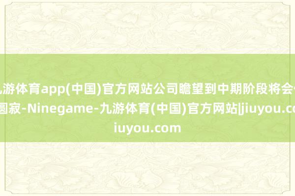 九游体育app(中国)官方网站公司瞻望到中期阶段将会住手圆寂-Ninegame-九游体育(中国)官方网站|jiuyou.com