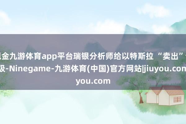 现金九游体育app平台瑞银分析师给以特斯拉 “卖出”评级-Ninegame-九游体育(中国)官方网站|jiuyou.com