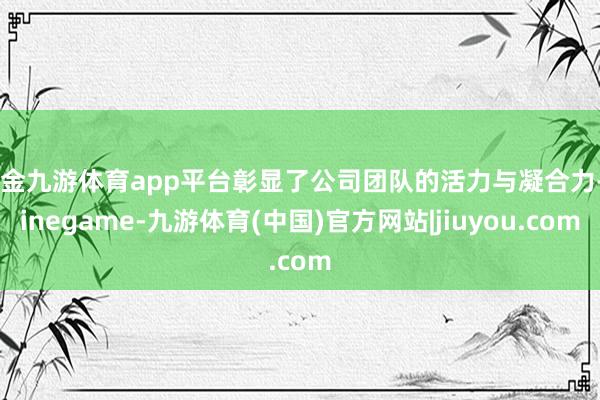 现金九游体育app平台彰显了公司团队的活力与凝合力-Ninegame-九游体育(中国)官方网站|jiuyou.com