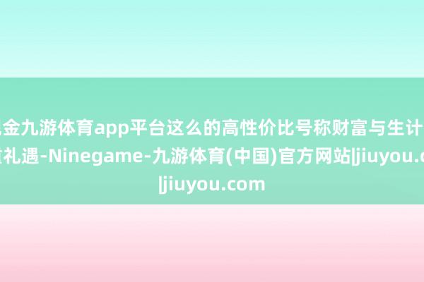 现金九游体育app平台这么的高性价比号称财富与生计的双重礼遇-Ninegame-九游体育(中国)官方网站|jiuyou.com