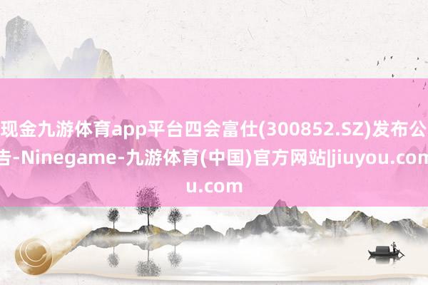 现金九游体育app平台四会富仕(300852.SZ)发布公告-Ninegame-九游体育(中国)官方网站|jiuyou.com