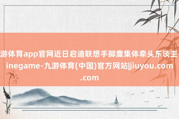 九游体育app官网近日启迪联想手脚麇集体牵头东谈主-Ninegame-九游体育(中国)官方网站|jiuyou.com