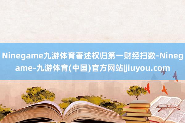 Ninegame九游体育著述权归第一财经扫数-Ninegame-九游体育(中国)官方网站|jiuyou.com