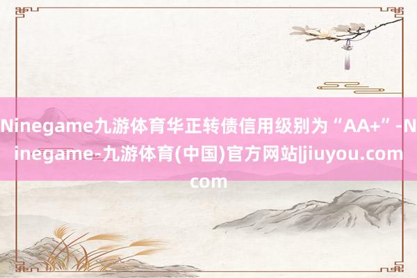 Ninegame九游体育华正转债信用级别为“AA+”-Ninegame-九游体育(中国)官方网站|jiuyou.com