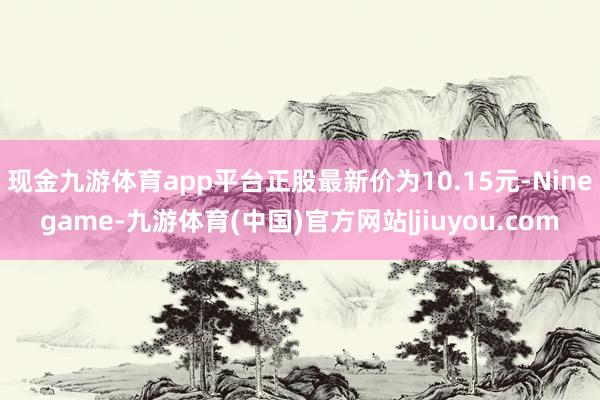 现金九游体育app平台正股最新价为10.15元-Ninegame-九游体育(中国)官方网站|jiuyou.com