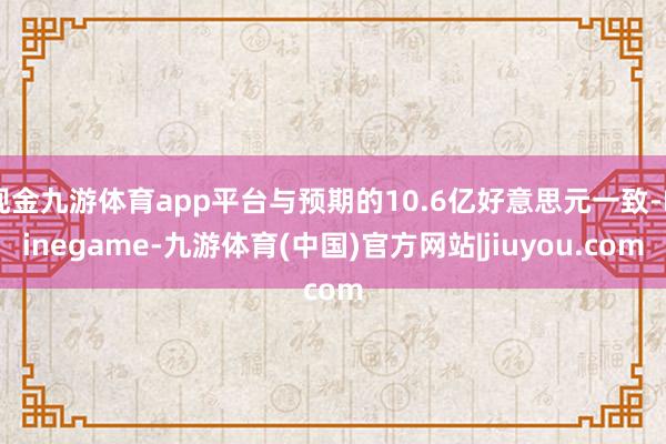 现金九游体育app平台与预期的10.6亿好意思元一致-Ninegame-九游体育(中国)官方网站|jiuyou.com