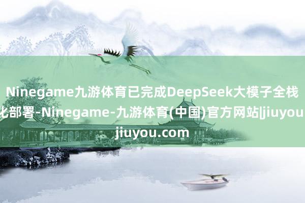 Ninegame九游体育已完成DeepSeek大模子全栈异常化部署-Ninegame-九游体育(中国)官方网站|jiuyou.com