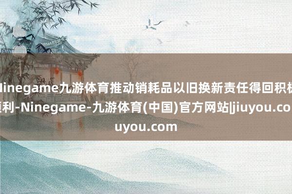 Ninegame九游体育推动销耗品以旧换新责任得回积极顺利-Ninegame-九游体育(中国)官方网站|jiuyou.com