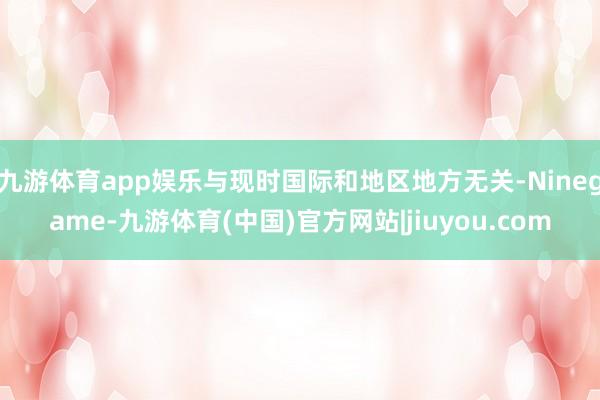 九游体育app娱乐与现时国际和地区地方无关-Ninegame-九游体育(中国)官方网站|jiuyou.com
