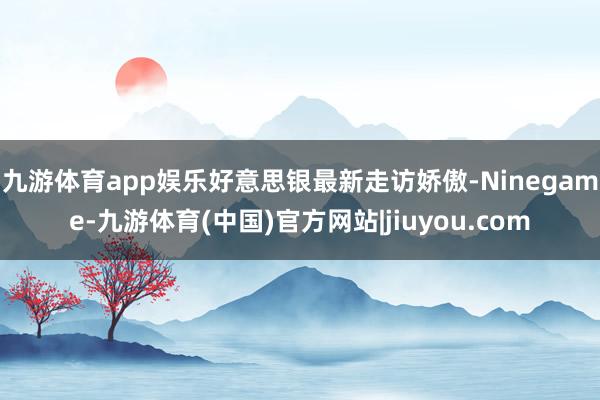 九游体育app娱乐　　好意思银最新走访娇傲-Ninegame-九游体育(中国)官方网站|jiuyou.com