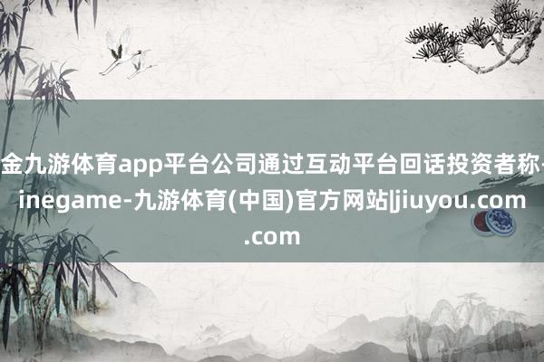 现金九游体育app平台公司通过互动平台回话投资者称-Ninegame-九游体育(中国)官方网站|jiuyou.com