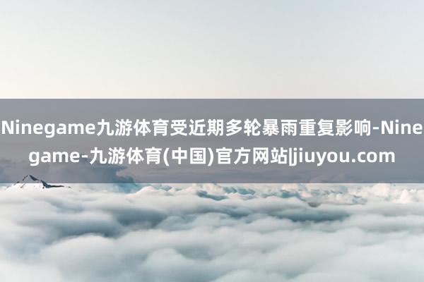 Ninegame九游体育受近期多轮暴雨重复影响-Ninegame-九游体育(中国)官方网站|jiuyou.com