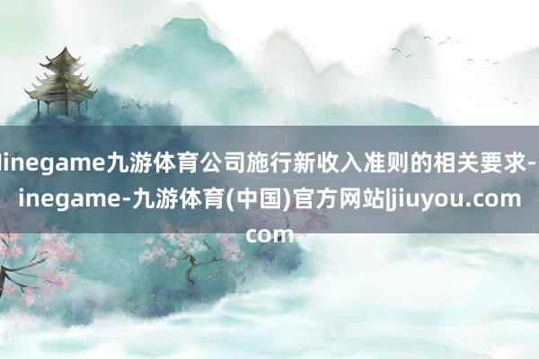 Ninegame九游体育公司施行新收入准则的相关要求-Ninegame-九游体育(中国)官方网站|jiuyou.com