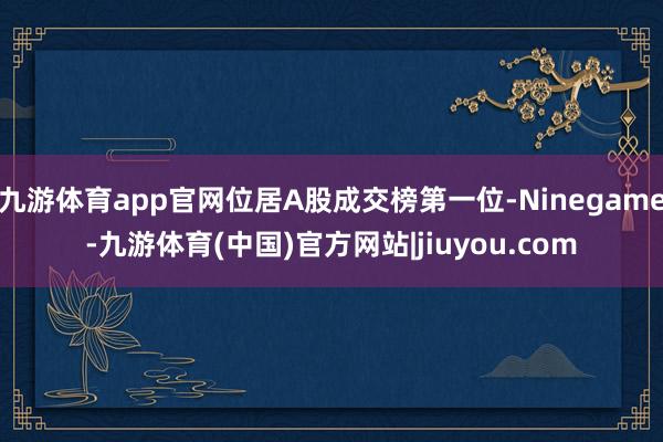 九游体育app官网位居A股成交榜第一位-Ninegame-九游体育(中国)官方网站|jiuyou.com