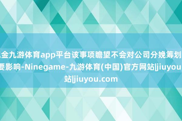 现金九游体育app平台该事项瞻望不会对公司分娩筹划产生紧要影响-Ninegame-九游体育(中国)官方网站|jiuyou.com
