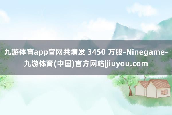 九游体育app官网共增发 3450 万股-Ninegame-九游体育(中国)官方网站|jiuyou.com