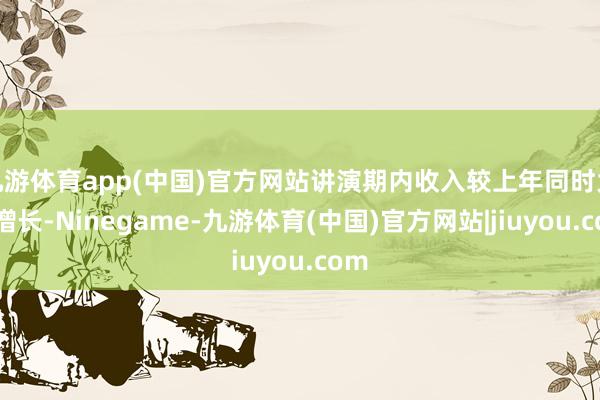 九游体育app(中国)官方网站讲演期内收入较上年同时大幅增长-Ninegame-九游体育(中国)官方网站|jiuyou.com
