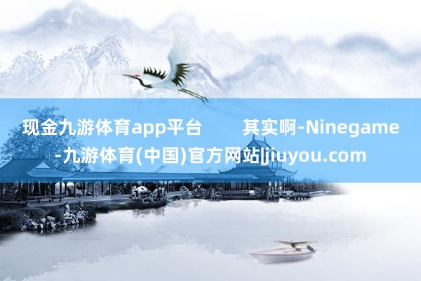 现金九游体育app平台        其实啊-Ninegame-九游体育(中国)官方网站|jiuyou.com
