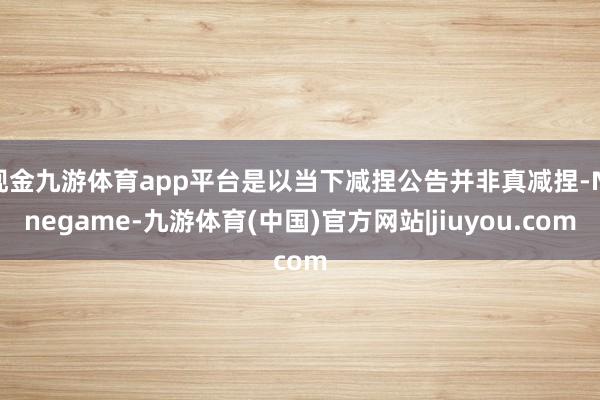 现金九游体育app平台是以当下减捏公告并非真减捏-Ninegame-九游体育(中国)官方网站|jiuyou.com