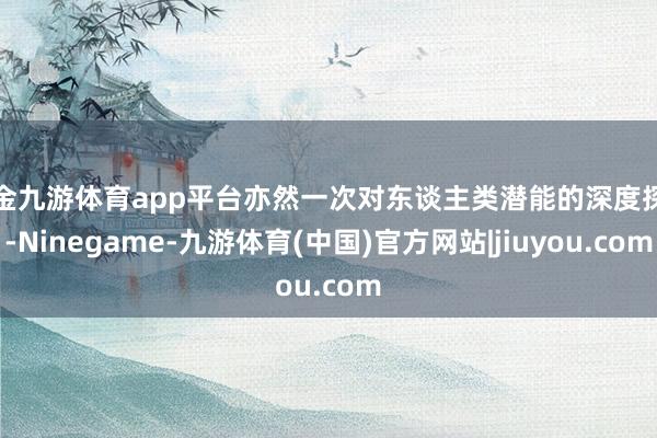 现金九游体育app平台亦然一次对东谈主类潜能的深度探索-Ninegame-九游体育(中国)官方网站|jiuyou.com