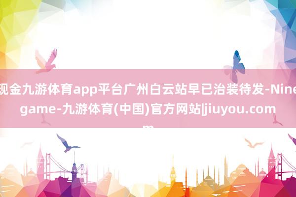 现金九游体育app平台广州白云站早已治装待发-Ninegame-九游体育(中国)官方网站|jiuyou.com