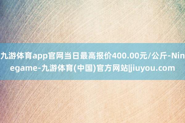 九游体育app官网当日最高报价400.00元/公斤-Ninegame-九游体育(中国)官方网站|jiuyou.com