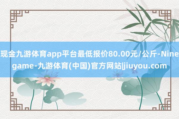 现金九游体育app平台最低报价80.00元/公斤-Ninegame-九游体育(中国)官方网站|jiuyou.com