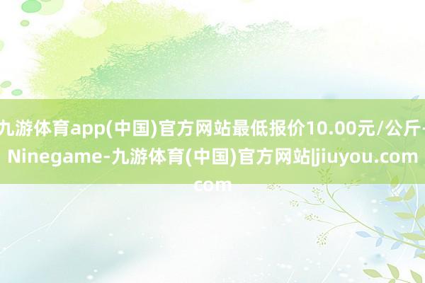 九游体育app(中国)官方网站最低报价10.00元/公斤-Ninegame-九游体育(中国)官方网站|jiuyou.com