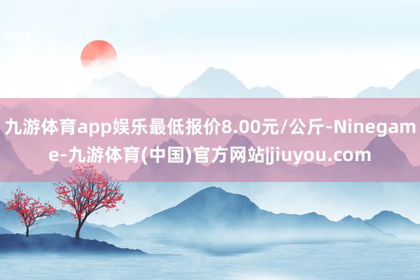 九游体育app娱乐最低报价8.00元/公斤-Ninegame-九游体育(中国)官方网站|jiuyou.com