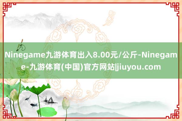 Ninegame九游体育出入8.00元/公斤-Ninegame-九游体育(中国)官方网站|jiuyou.com