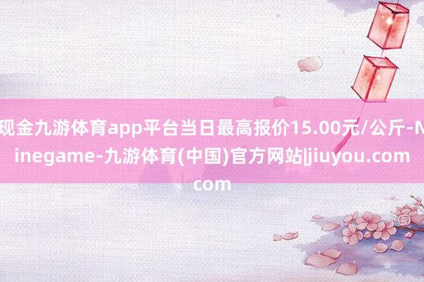 现金九游体育app平台当日最高报价15.00元/公斤-Ninegame-九游体育(中国)官方网站|jiuyou.com