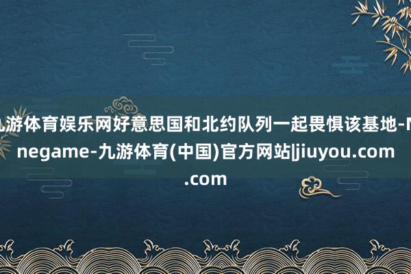 九游体育娱乐网好意思国和北约队列一起畏惧该基地-Ninegame-九游体育(中国)官方网站|jiuyou.com