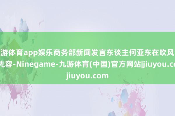 九游体育app娱乐商务部新闻发言东谈主何亚东在吹风会上先容-Ninegame-九游体育(中国)官方网站|jiuyou.com