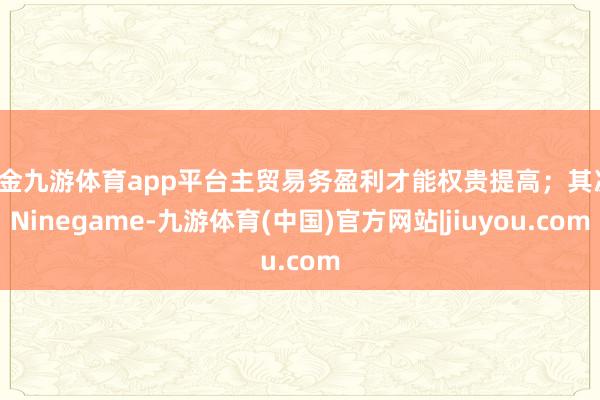 现金九游体育app平台主贸易务盈利才能权贵提高;其次-Ninegame-九游体育(中国)官方网站|jiuyou.com