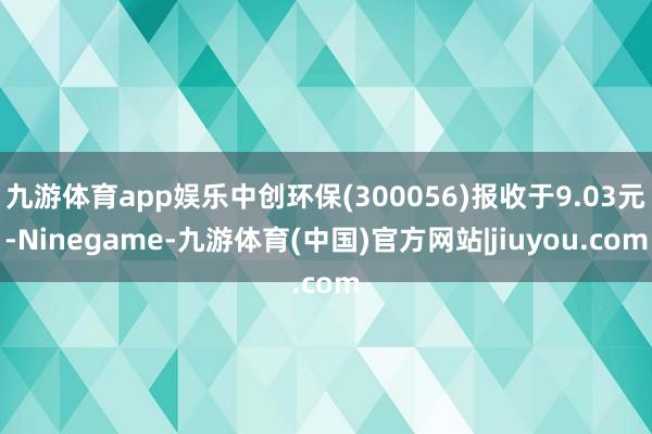 九游体育app娱乐中创环保(300056)报收于9.03元-Ninegame-九游体育(中国)官方网站|jiuyou.com