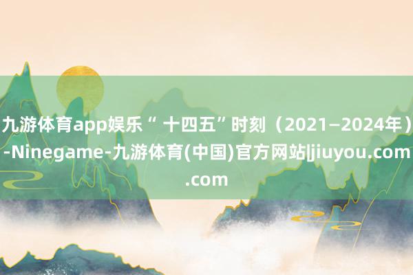 九游体育app娱乐“ 十四五”时刻(2021—2024年)-Ninegame-九游体育(中国)官方网站|jiuyou.com