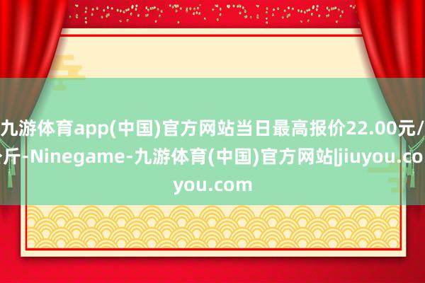 九游体育app(中国)官方网站当日最高报价22.00元/公斤-Ninegame-九游体育(中国)官方网站|jiuyou.com