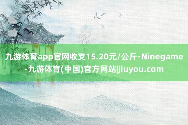 九游体育app官网收支15.20元/公斤-Ninegame-九游体育(中国)官方网站|jiuyou.com