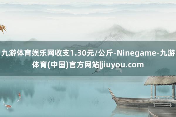 九游体育娱乐网收支1.30元/公斤-Ninegame-九游体育(中国)官方网站|jiuyou.com