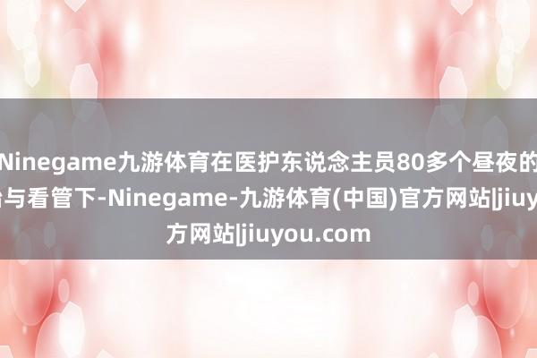 Ninegame九游体育在医护东说念主员80多个昼夜的经心诊治与看管下-Ninegame-九游体育(中国)官方网站|jiuyou.com