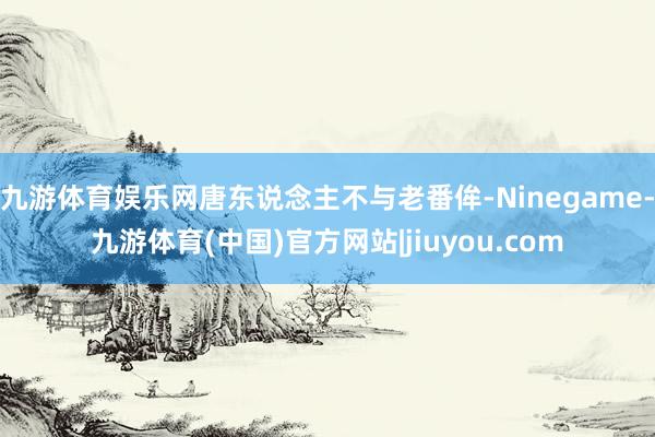 九游体育娱乐网唐东说念主不与老番侔-Ninegame-九游体育(中国)官方网站|jiuyou.com